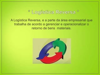 • A Logística Reversa, e a parte da área empresarial que
    trabalha de acordo a gerenciar e operacionalizar o
                retorno de bens materiais.
 