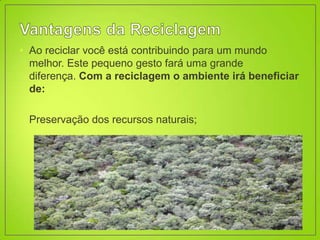 • Ao reciclar você está contribuindo para um mundo
  melhor. Este pequeno gesto fará uma grande
  diferença. Com a reciclagem o ambiente irá beneficiar
  de:

• Preservação dos recursos naturais;
 