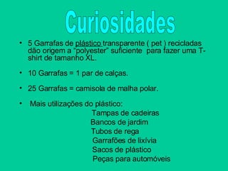 5 Garrafas de  plástico  transparente ( pet ) recicladas dão origem a “polyester” suficiente  para fazer uma T-shirt de tamanho XL. 10 Garrafas = 1 par de calças. 25 Garrafas = camisola de malha polar. Mais utilizações do plástico: Tampas de cadeiras   Bancos de jardim Tubos de rega   Garrafões de lixívia   Sacos de plástico   Peças para automóveis Curiosidades 
