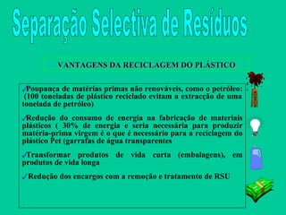 VANTAGENS DA RECICLAGEM DO PLÁSTICO Poupança de matérias primas não renováveis, como o petróleo:  (100 toneladas de plástico reciclado evitam a extracção de uma tonelada de petróleo) Redução do consumo de energia na fabricação de materiais plásticos ( 30% de energia e seria necessária para produzir matéria-prima virgem é o que é necessário para a reciclagem do plástico Pet (garrafas de água transparentes Transformar produtos de vida curta (embalagens), em produtos de vida longa Redução dos encargos com a remoção e tratamento de RSU Separação Selectiva de Resíduos 