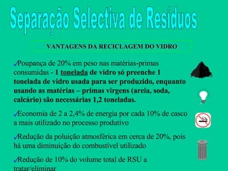Poupança de 20% em peso nas matérias-primas consumidas -  1  tonelada  de vidro só preenche 1 tonelada de vidro usada para ser produzido, enquanto usando as matérias – primas virgens (areia, soda, calcário) são necessárias 1,2 toneladas. Economia de 2 a 2,4% de energia por cada 10% de casco a mais utilizado no processo produtivo Redução da poluição atmosférica em cerca de 20%, pois há uma diminuição do combustível utilizado Redução de 10% do volume total de RSU a tratar/eliminar VANTAGENS DA RECICLAGEM DO VIDRO Separação Selectiva de Resíduos 