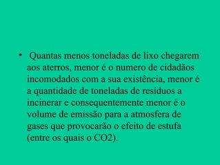 Quantas menos toneladas de lixo chegarem aos aterros, menor é o numero de cidadãos incomodados com a sua existência, menor é a quantidade de toneladas de resíduos a incinerar e consequentemente menor é o volume de emissão para a atmosfera de gases que provocarão o efeito de estufa (entre os quais o CO2). 