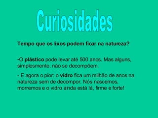 Tempo que os lixos podem ficar na natureza? O  plástico  pode levar até 500 anos. Mas alguns, simplesmente, não se decompõem. - E agora o pior: o  vidro  fica um milhão de anos na natureza sem de decompor. Nós nascemos, morremos e o vidro ainda está lá, firme e forte! Curiosidades 