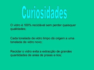 O vidro é 100% reciclável sem perder quaisquer qualidades; Cada tonelada de vidro limpo dá origem a uma tonelada de vidro novo; Reciclar o vidro evita a extracção de grandes quantidades de areia de praias e rios; Curiosidades 
