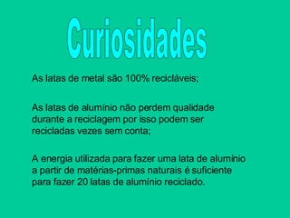 As latas de metal são 100% recicláveis; As latas de alumínio não perdem qualidade durante a reciclagem por isso podem ser recicladas vezes sem   conta; A energia utilizada para fazer uma lata de alumínio a partir de matérias-primas naturais é suficiente para fazer 20 latas de alumínio reciclado. Curiosidades 
