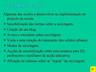 Algumas das acções a desenvolver na implementação do projecto na escola: Sensibilização das turmas sobre a reciclagem. Criação de um blog. Avisos e circulares sobre reciclagem. Visita a uma estação de tratamento dos sólidos urbanos Modos de reciclagem. Acções de sensibilização sobre esta temática para EE, professores e auxiliares da acção educativa. Afixação de cartazes sobre as “regras” da reciclagem. reciclagem na escola 