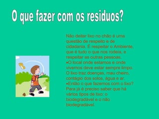 Não deitar lixo no chão é uma questão de respeito e de cidadania. É respeitar o Ambiente, que é tudo o que nos rodeia, e respeitar as outras pessoas. O local onde estamos e onde vivemos deve estar sempre limpo. O lixo traz doenças, mau cheiro, contágio dos solos, água e ar. Então o que fazemos com o lixo? Para já é preciso saber que há vários tipos de lixo: o biodegradável e o não biodegradável. O que fazer com os residuos?  