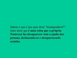 Sabem o que é que quer dizer "biodegradável"? Quer dizer que  é uma coisa que a própria Natureza faz desaparecer sem a ajuda das pessoas, desfazendo-se e desaparecendo sozinha . 