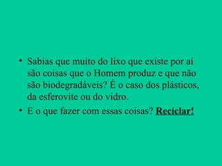 Sabias que muito do lixo que existe por aí são coisas que o Homem produz e que não são biodegradáveis? É o caso dos plásticos, da esferovite ou do vidro. E o que fazer com essas coisas?  Reciclar! 