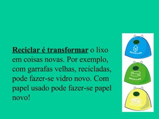 Reciclar é transformar  o lixo em coisas novas. Por exemplo, com garrafas velhas, recicladas, pode fazer-se vidro novo. Com papel usado pode fazer-se papel novo! 