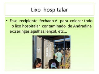 Lixo hospitalar
• Esse recipiente fechado é para colocar todo
   o lixo hospitalar contaminado de Andradina
  ex:seringas,agulhas,lençol, etc...
 