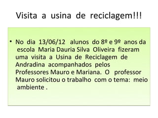 Visita a usina de reciclagem!!!

• No dia 13/06/12 alunos do 8º e 9º anos da
  escola Maria Dauria Silva Oliveira fizeram
  uma visita a Usina de Reciclagem de
  Andradina acompanhados pelos
  Professores Mauro e Mariana. O professor
  Mauro solicitou o trabalho com o tema: meio
  ambiente .
 
