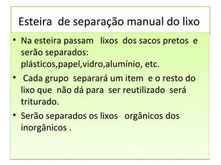 Esteira de separação manual do lixo
• Na esteira passam lixos dos sacos pretos e
  serão separados:
  plásticos,papel,vidro,alumínio, etc.
• Cada grupo separará um item e o resto do
  lixo que não dá para ser reutilizado será
  triturado.
• Serão separados os lixos orgânicos dos
  inorgânicos .
 