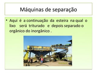 Máquinas de separação
• Aqui é a continuação da esteira na qual o
  lixo será triturado e depois separado o
  orgânico do inorgânico .
 