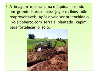 • A imagem mostra uma máquina fazendo
  um grande buraco para jogar os lixos não
  reaproveitáveis. Após a vala ser preenchida o
  lixo é coberto com terra e plantado capim
  para fortalecer o solo.
 
