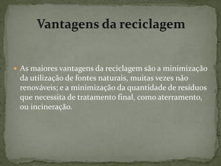  As maiores vantagens da reciclagem são a minimização
 da utilização de fontes naturais, muitas vezes não
 renováveis; e a minimização da quantidade de resíduos
 que necessita de tratamento final, como aterramento,
 ou incineração.
 