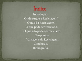 Introdução
Onde surgiu a Reciclagem?
  O que é a Reciclagem?
 O que pode ser reciclado.
O que não pode ser reciclado.
         Ecopontos
  Vantagens da Reciclagem.
        Conclusão.
       Bibliografia.
 