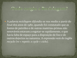  A palavra reciclagem difundiu-se nos media a partir do
 final dos anos de 1980, quando foi constatado que as
 fontes de petróleo e de outras matérias-primas não
 renováveis estavam a esgotar-se rapidamente, e que
 havia falta de espaço para a disposição de lixo e de
 outros dejectos na natureza. A expressão vem do inglês
 recycle (re = repetir, e cycle = ciclo).
 