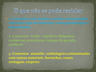  1- Contentor azul: papéis e cartões contaminados
 com outro tipo de materiais, como guardanapos e
 autocolantes;

 2- Contentor verde : espelhos, lâmpadas,
 cerâmicas, porcelanas, tampas de garrafa,
 acrílicos;

 3- Contentor amarelo : embalagens contaminadas
 com outros materiais, borrachas, couro,
 seringam, carpetes
 