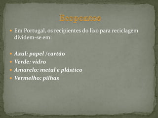  Em Portugal, os recipientes do lixo para reciclagem
 dividem-se em:

 Azul: papel /cartão
 Verde: vidro
 Amarelo: metal e plástico
 Vermelho: pilhas
 