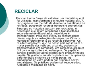 RECICLAR
Reciclar é uma forma de valorizar um material que já
foi utilizado, transformando-o noutro material útil. A
reciclagem é um método de diminuir a quantidade de
resíduos, poupando recursos naturais e energéticos.
 Para que os materiais possam ser reciclados, é
necessário que sejam recolhidos e transportados
separadamente depositados, recolhidos e
transportados. Para este efeito, os consumidores
devem seguir as instruções da respectiva Câmara
Municipal relativamente ás recolhas selectivas. Os
resíduos orgânicos, que no nosso país constituem a
maior parcela dos resíduos urbanos, podem ser
transformados em composto, um correctivo orgânico
útil para a agricultura e jardinagem. Os papéis e
cartões podem ser aproveitados para produzir novos
papéis. Os resíduos metálicos podem ser recuperados
para fundição e fabrico de novas peças. As
embalagens de vidro podem dar origem a novas
embalagens. Os plásticos podem ser recuperados,
fundidos e moldados de novo.
 