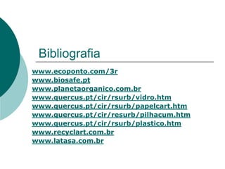 Bibliografia
www.ecoponto.com/3r
www.biosafe.pt
www.planetaorganico.com.br
www.quercus.pt/cir/rsurb/vidro.htm
www.quercus.pt/cir/rsurb/papelcart.htm
www.quercus.pt/cir/resurb/pilhacum.htm
www.quercus.pt/cir/rsurb/plastico.htm
www.recyclart.com.br
www.latasa.com.br
 