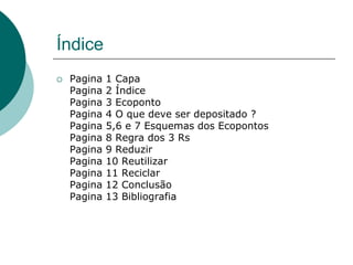 Índice
   Pagina   1 Capa
    Pagina   2 Índice
    Pagina   3 Ecoponto
    Pagina   4 O que deve ser depositado ?
    Pagina   5,6 e 7 Esquemas dos Ecopontos
    Pagina   8 Regra dos 3 Rs
    Pagina   9 Reduzir
    Pagina   10 Reutilizar
    Pagina   11 Reciclar
    Pagina   12 Conclusão
    Pagina   13 Bibliografia
 