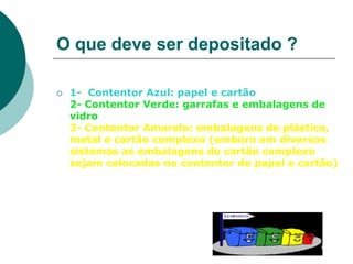 O que deve ser depositado ?

   1- Contentor Azul: papel e cartão
    2- Contentor Verde: garrafas e embalagens de
    vidro
    3- Contentor Amarelo: embalagens de plástico,
    metal e cartão complexo (embora em diversos
    sistemas as embalagens de cartão complexo
    sejam colocadas no contentor de papel e cartão)
 