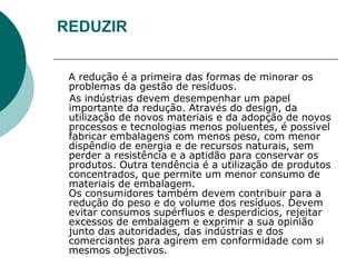 REDUZIR


 A redução é a primeira das formas de minorar os
 problemas da gestão de resíduos.
 As indústrias devem desempenhar um papel
 importante da redução. Através do design, da
 utilização de novos materiais e da adopção de novos
 processos e tecnologias menos poluentes, é possível
 fabricar embalagens com menos peso, com menor
 dispêndio de energia e de recursos naturais, sem
 perder a resistência e a aptidão para conservar os
 produtos. Outra tendência é a utilização de produtos
 concentrados, que permite um menor consumo de
 materiais de embalagem.
 Os consumidores também devem contribuir para a
 redução do peso e do volume dos resíduos. Devem
 evitar consumos supérfluos e desperdícios, rejeitar
 excessos de embalagem e exprimir a sua opinião
 junto das autoridades, das indústrias e dos
 comerciantes para agirem em conformidade com si
 mesmos objectivos.
 