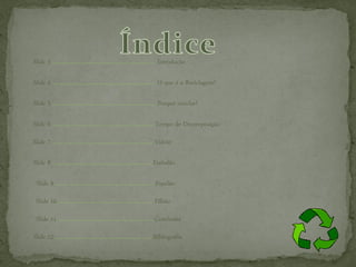 Slide 3 …………………………………………………… Introdução

Slide 4 …………………………………………………… O que é a Reciclagem?

Slide 5 …………………………………………………… Porquê reciclar?

Slide 6 ………………………………………………….. Tempo de Decomposição

Slide 7 ………………………………………………..... Vidrão

Slide 8 ……………………………………………..….. Embalão

Slide 9 ………………………………………………… Papelão

Slide 10 ………………………………………………. Pilhão

Slide 11 ………………………………………………. Conclusão
Slide 12 ……………………………………………….. Bibliografia
 