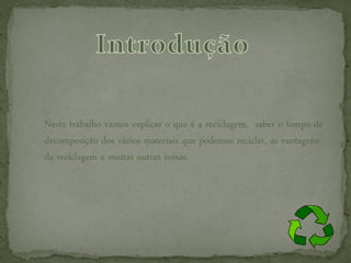 Neste trabalho vamos explicar o que é a reciclagem, saber o tempo de
decomposição dos vários materiais que podemos reciclar, as vantagens
da reciclagem e muitas outras coisas.
 