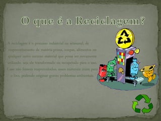 A reciclagem é o processo industrial ou artesanal, de
reaproveitamento de matéria-prima, roupas, alimentos ou
qualquer outro recurso material que possa ser novamente
utilizado, seja ele transformado ou recuperado para o uso.
Caso não fossem reaproveitados, esses materiais iriam para
  o lixo, podendo originar graves problemas ambientais.
 