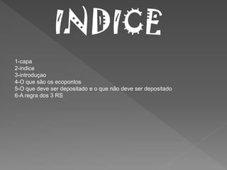 INDICE
1-capa
2-indice
3-introduçao
4-O que são os ecopontos
5-O que deve ser depositado e o que não deve ser depositado
6-A regra dos 3 RS
 