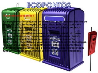 O que são os Ecopontos ?

Os ecopontos são conjuntos de contentores para recolha selectiva de
papel e cartão, embalagens, vidro e pilhas. Estão localizados em
pontos estratégicos como escolas, parques, piscinas, complexos
desportivos, mercados e feiras.
Os ecopontos são estruturas essenciais para a melhoria do nosso
ambiente. Neles podemos depositar diferenciadamente diversos
materiais, principalmente os de menor dimensão, que serão
recuperados, reciclados ou valorizados através de novas tecnologias.
Os ecopontos podem-se encontrar sobre a forma de contentores
individualizados ou, então, sob a forma de um único contentor com
funções múltiplas, encontrando-se normalmente bem sinalizados.
 