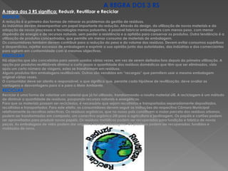 A REGRA DOS 3 RS
A regra dos 3 RS significa: Reduzir, Reutilizar e Reciclar
REDUZIR
A redução é a primeira das formas de minorar os problemas da gestão de resíduos.
As indústrias devem desempenhar um papel importante da redução. Através do design, da utilização de novos materiais e da
adopção de novos processos e tecnologias menos poluentes, é possível fabricar embalagens com menos peso, com menor
dispêndio de energia e de recursos naturais, sem perder a resistência e a aptidão para conservar os produtos. Outra tendência é a
utilização de produtos concentrados, que permite um menor consumo de materiais de embalagem.
Os consumidores também devem contribuir para a redução do peso e do volume dos resíduos. Devem evitar consumos supérfluos
e desperdícios, rejeitar excessos de embalagem e exprimir a sua opinião junto das autoridades, das indústrias e dos comerciantes
para agirem em conformidade com si mesmos objectivos.
REUTILIZAR
Há objectos que são concebidos para serem usados várias vezes, em vez de serem deitados fora depois da primeira utilização. A
opção por produtos reutilizáveis diminui a curto prazo a quantidade dos resíduos domésticos que têm que ser eliminados, visto
após um certo número de viagens, estes se transformam em resíduos.
Alguns produtos têm embalagens reutilizáveis. Outros são vendidos em “recargas” que permitem usar a mesma embalagem
original várias vezes.
O consumidor deve ser atento e responsável, o que significa que, perante cada hipótese de reutilização, deve avaliar as
vantagens e desvantagens para si e para o Meio Ambiente.
RECICLAR
Reciclar é uma forma de valorizar um material que já foi utilizado, transformando-o noutro material útil. A reciclagem é um método
de diminuir a quantidade de resíduos, poupando recursos naturais e energéticos.
Para que os materiais possam ser reciclados, é necessário que sejam recolhidos e transportados separadamente depositados,
recolhidos e transportados. Para este efeito, os consumidores devem seguir as instruções da respectiva Câmara Municipal
relativamente ás recolhas selectivas. Os resíduos orgânicos, que no nosso país constituem a maior parcela dos resíduos urbanos,
podem ser transformados em composto, um correctivo orgânico útil para a agricultura e jardinagem. Os papéis e cartões podem
ser aproveitados para produzir novos papéis. Os resíduos metálicos podem ser recuperados para fundição e fabrico de novas
peças. As embalagens de vidro podem dar origem a novas embalagens. Os plásticos podem ser recuperados, fundidos e
moldados de novo.
 