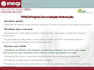 Benefícios globais Redução de emissão de poluentes e de gases de efeito de estufa (“ Act global, think local” ) Benefícios para o consorcio Aquisição de conhecimento prático efectivo das capacidades e limitações destas tecnologias Conhecimentos adquiridos e resultados obtidos servirão de base para futuros projectos desenvolvimento nesta área especifica Benefícios para a LIPOR Afirmação da LIPOR como entidade referência na utilização de tecnologias limpas resultantes do aproveitamento dos resíduos sólidos produzidos na região Utilização do Projecto para fins de divulgação de boas práticas ambientais Utilização de um produto excedentário (Biogás) Poupança nos consumos energéticos (com pouca expressão já que a potência a instalar será pequena) Aumento do conhecimento da LIPOR sobre este tipo de tecnologias PROJECTO EDEN  | PPS2 PONTO DE SITUAÇÃO PPS2 – Projecto Demonstração – Introdução 