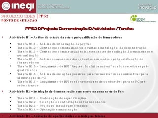 PROJECTO EDEN  | PPS2 PONTO DE SITUAÇÃO Actividade B1 – Análise do estado da arte e pré-qualificação de fornecedores Tarefa B1.1 – Análise da informação disponível Tarefa B1.2 – Contactos com utilizadores e visitas a instalações de demonstração Tarefa B1.3 – Contactos com instituições independentes de avaliação, licenciamento e normalização Tarefa B1.4 – Análise comparativa das soluções existentes e pré-qualificação de fornecedores Tarefa B1.5 – Lançamento de RFI “Request for Information” aos fornecedores pré-qualificados Tarefa B1.6 – Análise de soluções possíveis para fornecimento de combustível para alimentação da PC Tarefa B1.7 – Lançamento de RFI aos fornecedores de combustível para as PC pré-seleccionadas Actividade B2 – Instalação de demonstração num aterro na zona norte do Pais Tarefa B2.1 – Elaboração de especificações  Tarefa B2.2 – Selecção e contratação de fornecedores Tarefa B2.3 – Projecto, instalação e ensaios Tarefa B2.4 – Operação e manutenção Actividade B3 – Avaliação de oportunidades e estratégias futuras Tarefa B3.1 – Avaliação de oportunidades Tarefa B3.2 – Incorporação de valor pela indústria nacional PPS2 – Projecto Demonstração – Actividades / Tarefas 