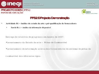 Actividade B1 – Análise do estado da arte e pré-qualificação de fornecedores Tarefa B1.1 – Análise da informação disponível PPS2 – Projecto Demonstração PROJECTO EDEN  | PPS2 PONTO DE SITUAÇÃO Entrega de relatório de progresso em Janeiro de 2007: Levantamento do Estado da arte – Pilhas de Combustível Levantamento de informação acerca dos fornecedores de sistemas de pilhas de combustível dos diferentes tipos.   