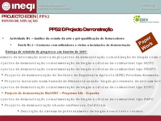Actividade B1 – Análise do estado da arte e pré-qualificação de fornecedores Tarefa B1.2 – Contactos com utilizadores e visitas a instalações de demonstração PPS2 – Projecto Demonstração Levantamento de informação acerca de projectos de demonstração com utilização do biogás como combustível. Projectos de demonstração com alimentação de biogás a células de combustível tipo MCFC. Projectos de demonstração com alimentação de biogás a células de combustível tipo PEMFC. Projecto de demonstração do Instituto de Engenharia Agricola (ATB), Potsdam, Alemanha. Projecto instalado numa fazenda de Minnesota usando  biogás proveniente  de estrume bovino. Projectos de demonstração com alimentação de biogás a células de combustível tipo SOFC. Projecto de demonstração BioSOFC – Programa Life - Espanha Projectos de demonstração com alimentação de biogás a células de combustível tipo PAFC. Projecto de demonstração situado em Penrose, Califórnia Descrição do sistema de pré-tratamento de biogás e resultados obtidos  PROJECTO EDEN  | PPS2 PONTO DE SITUAÇÃO Paper Work Entrega de relatório de progresso   em Janeiro de 2007: 