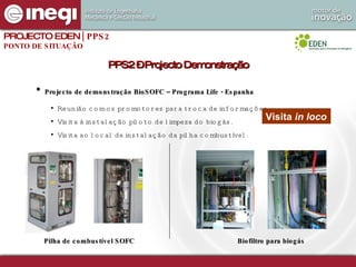 Projecto de demonstração BioSOFC – Programa Life - Espanha Reunião com os promotores para troca de informações. Visita à instalação piloto de limpeza do biogás. Visita ao local de instalação da pilha combustível. Pilha de combustível SOFC Biofiltro para biogás Visita  in loco PPS2 – Projecto Demonstração PROJECTO EDEN  | PPS2 PONTO DE SITUAÇÃO 
