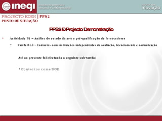 Actividade B1 – Análise do estado da arte e pré-qualificação de fornecedores Tarefa B1.3 – Contactos com instituições independentes de avaliação, licenciamento e normalização PROJECTO EDEN  | PPS2 PONTO DE SITUAÇÃO PPS2 – Projecto Demonstração Até ao presente foi efectuada a seguinte sub-tarefa: Contactos com a DGE 