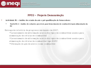 Actividade B1 – Análise do estado da arte e pré-qualificação de fornecedores Tarefa B1.6 – Análise de soluções possíveis para fornecimento de combustível para alimentação da PC PPS2 – Projecto Demonstração Entrega de relatório de progresso em Janeiro de 2007: Levantamento de informação acerca dos tipos de combustíveis usados para alimentação de células de combustível Levantamento de informação acerca dos tipos de combustíveis usados para alimentação de células de combustível tipo SOFC Utilização do gás de aterro como combustível 