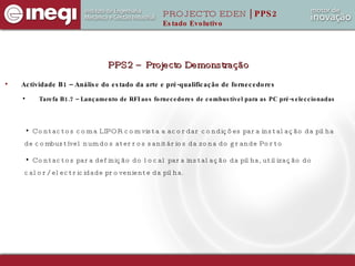 Actividade B1 – Análise do estado da arte e pré-qualificação de fornecedores Tarefa B1.7 – Lançamento de RFI aos fornecedores de combustível para as PC pré-seleccionadas PPS2 – Projecto Demonstração Contactos com a LIPOR com vista a acordar condições para instalação da pilha de combustível num dos aterros sanitários da zona do grande Porto Contactos para definição do local para instalação da pilha, utilização do calor/electricidade proveniente da pilha. PROJECTO EDEN  | PPS2 Estado Evolutivo 