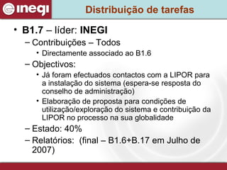 Distribuição de tarefas B1.7  – líder:  INEGI Contribuições – Todos Directamente associado ao B1.6 Objectivos: Já foram efectuados contactos com a LIPOR para a instalação do sistema (espera-se resposta do conselho de administração) Elaboração de proposta para condições de utilização/exploração do sistema e contribuição da LIPOR no processo na sua globalidade  Estado: 40% Relatórios:  (final – B1.6+B.17 em Julho de 2007) 