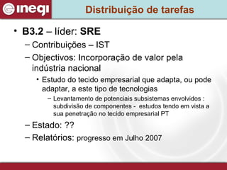 Distribuição de tarefas B3.2  – líder:  SRE Contribuições – IST Objectivos: Incorporação de valor pela indústria nacional Estudo do tecido empresarial que adapta, ou pode adaptar, a este tipo de tecnologias  Levantamento de potenciais subsistemas envolvidos : subdivisão de componentes -  estudos tendo em vista a sua penetração no tecido empresarial PT  Estado: ?? Relatórios:  progresso em Julho 2007 