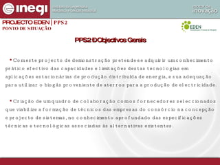 PPS2 – Objectivos Gerais PROJECTO EDEN  | PPS2 PONTO DE SITUAÇÃO Com este projecto de demonstração pretende-se adquirir um conhecimento prático efectivo das capacidades e limitações destas tecnologias em aplicações estacionárias de produção distribuída de energia, e sua adequação para utilizar o biogás proveniente de aterros para a produção de electricidade. Criação de um quadro de colaboração com os fornecedores seleccionados que viabilize a formação de técnicos das empresas do consórcio na concepção e projecto de sistemas, no conhecimento aprofundado das especificações técnicas e tecnológicas associadas às alternativas existentes.  