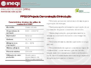 Características técnicas das pilhas de combustível SOFC Elevado potencial em termos eficiência para a geração de energia. Reduzem significativamente a poluição do ar e a emissão de gases com efeito de estufa. Baixa degradação, que permite manter a eficiência constante durante o seu tempo da vida útil.  Elevada eficiência, mesmo operando a carga parcial. Possibilidade de operar com vários tipos de combustível - como metano, gás de carvão, biogás (gás rico em metano), hidrocarbonetos ou H 2 . Esta flexibilidade abre um largo espectro de aplicações e para o cliente.  PROJECTO EDEN  | PPS2 PONTO DE SITUAÇÃO PPS2 – Projecto Demonstração – Introdução Usado para aquecimento de água ou para gerar vapor Utilização do calor produzido 220 kW Potencia máxima 85% Máxima eficiência 45 – 60% Eficiência (sem cogeração) O 2  / Ar Oxidante Interno Reformador 600 – 1000 ºC Temperaturas de operação Oxido sólido Electrólito 