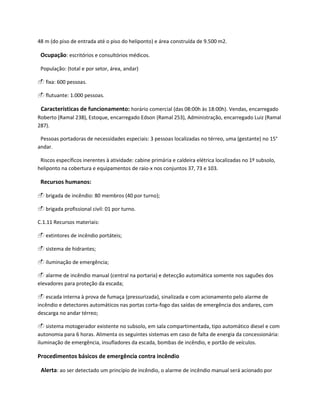 48 m (do piso de entrada até o piso do heliponto) e área construída de 9.500 m2.
Ocupação: escritórios e consultórios médicos.
População: (total e por setor, área, andar)
 fixa: 600 pessoas.
 flutuante: 1.000 pessoas.
Características de funcionamento: horário comercial (das 08:00h às 18:00h). Vendas, encarregado
Roberto (Ramal 238), Estoque, encarregado Edson (Ramal 253), Administração, encarregado Luiz (Ramal
287).
Pessoas portadoras de necessidades especiais: 3 pessoas localizadas no térreo, uma (gestante) no 15°
andar.
Riscos específicos inerentes à atividade: cabine primária e caldeira elétrica localizadas no 1º subsolo,
heliponto na cobertura e equipamentos de raio-x nos conjuntos 37, 73 e 103.
Recursos humanos:
 brigada de incêndio: 80 membros (40 por turno);
 brigada profissional civil: 01 por turno.
C.1.11 Recursos materiais:
 extintores de incêndio portáteis;
 sistema de hidrantes;
 iluminação de emergência;
 alarme de incêndio manual (central na portaria) e detecção automática somente nos saguões dos
elevadores para proteção da escada;
 escada interna à prova de fumaça (pressurizada), sinalizada e com acionamento pelo alarme de
incêndio e detectores automáticos nas portas corta-fogo das saídas de emergência dos andares, com
descarga no andar térreo;
 sistema motogerador existente no subsolo, em sala compartimentada, tipo automático diesel e com
autonomia para 6 horas. Alimenta os seguintes sistemas em caso de falta de energia da concessionária:
iluminação de emergência, insufladores da escada, bombas de incêndio, e portão de veículos.
Procedimentos básicos de emergência contra incêndio
Alerta: ao ser detectado um princípio de incêndio, o alarme de incêndio manual será acionado por
 