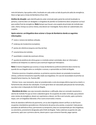 meio de botoeira, tipo quebra-vidro, localizada em cada andar ao lado da porta de saída de emergência.
Deve-se ligar para o Corpo de Bombeiros (Fone 193).
Análise da situação: após identificação do andar sinistrado (pelo painel da central) localizado na
portaria, o alarme deve ser desligado e o brigadista de plantão no Condomínio deve comparecer ao local
para análise final da emergência. Nota Sempre que houver uma suspeita de princípio de incêndio (por
calor, cheiro, fumaça ou outros meios), esta deverá ser investigada. Nunca deve ser subestimada uma
suspeita.
Apoio externo: um Brigadista deve acionar o Corpo de Bombeiros dando as seguintes
informações:
 nome e número do telefone utilizado;
 endereço do Condomínio (completo);
 pontos de referência (esquina com Rua da Paz);
 características do incêndio;
 quantidade e estado das eventuais vítimas;
 quando da existência de vítima grave e o incêndio estiver controlado, deve ser informada a
existência do heliponto na cobertura para eventual resgate por helicóptero.
Nota O mesmo brigadista que acionou o Corpo de Bombeiros preferencialmente deve orientá-los
quando da sua chegada sobre as condições e acessos, e apresentálos ao Chefe da Brigada.
Primeiros socorros e hospitais próximos: os primeiros socorros devem ser prestados às eventuais
vítimas, conforme treinamento específico dado aos brigadistas. Em caso de necessidade encaminhar ao
Hospital Santa Catarina, Av. Paulista 200.
Eliminar riscos: caso necessário, deve ser providenciado o corte da energia elétrica (parcial ou total) e o
fechamento das válvulas das tubulações. O corte geral deve ser executado pelo pessoal da manutenção,
que deve estar à disposição do Chefe da Brigada.
Abandono de área: caso seja necessário abandonar a edificação, deve ser acionado novamente o
alarme de incêndio Pra que se inicie o abandono geral. Os ocupantes do andar sinistrado, que já devem
estar cientes da emergência, devem ser osprimeiros a descer, em fila e sem tumulto, após o primeiro
toque, com um brigadista liderando a fila e outro encerrando a mesma.
Antes do abandono definitivo do pavimento, um ou dois brigadistas devem verificar se não ficaram
ocupantes retardatários eprovidenciar o fechamento de portas e/ou janelas, se possível. Cada pessoa
portadora de deficiência física, permanente ou temporária, deve ser acompanhada por dois brigadistas
ou voluntários, previamente designados pelo Chefe da Brigada. Todos osdemais ocupantes de cada
pavimento, após soar o primeiro alarme, devem parar o que estiverem fazendo, pegar apenas
 