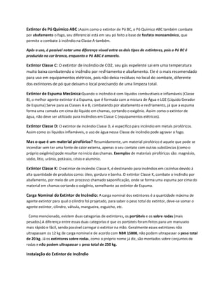 Extintor de Pó Químico ABC :Assim como o extintor de Pó BC, o Pó Químico ABC também combate
por abafamento o fogo, seu diferencial está em seu pó feito a base de fosfato monoamônico, que
permite o combate à incêndio na Classe A também.
Após o uso, é possível notar uma diferença visual entre os dois tipos de extintores, pois o Pó BC é
produzido na cor branca, enquanto o Pó ABC é amarelo.
Extintor Classe C: O extintor de incêndio de CO2, seu gás expelente sai em uma temperatura
muito baixa combatendo o incêndio por resfriamento e abafamento. Ele é o mais recomendado
para uso em equipamentos elétricos, pois não deixa resíduos no local do combate, diferente
dos extintores de pó que deixam o local precisando de uma limpeza total.
Extintor de Espuma Mecânica:Quando o incêndio é com líquidos combustíveis e inflamáveis (Classe
B), o melhor agente extintor é a Espuma, que é formada com a mistura de Água e LGE (Líquido Gerador
de Espuma).Serve para as Classes A e B, combatendo por abafamento e resfriamento, já que a espuma
forma uma camada em cima do líquido em chamas, cortando o oxigênio. Assim como o extintor de
água, não deve ser utilizado para incêndios em Classe C (equipamentos elétricos).
Extintor Classe D: O extintor de incêndio Classe D, é específico para incêndio em metais pirofóricos.
Assim como os líquidos inflamáveis, o uso de água nessa Classe de incêndio pode agravar o fogo.
Mas o que é um material pirofórico? Resumidamente, um material pirofórico é aquele que pode se
incendiar sem ter uma fonte de calor externa, apenas o seu contato com outras substâncias (como o
próprio oxigênio) pode resultar no início das chamas. Exemplos de materiais pirofóricos são: magnésio,
sódio, lítio, urânio, potássio, césio e alumínio.
Extintor Classe K: O extintor de incêndio Classe K, é destinando para incêndios em cozinhas devido à
alta quantidade de produtos como: óleo, gordura e banha. O extintor Classe K, combate o incêndio por
abafamento, por meio de um processo chamado saponificação, onde se forma uma espuma por cima do
material em chamas cortando o oxigênio, semelhante ao extintor de Espuma.
Carga Nominal do Extintor de Incêndio: A carga nominal dos extintores é a quantidade máxima de
agente extintor para qual o cilindro foi projetado, para saber o peso total do extintor, deve-se somar o
agente extintor, cilindro, válvula, mangueira, esguicho, etc.
Como mencionado, existem duas categorias de extintores, os portáteis e os sobre rodas (mais
pesados).A diferença entre essas duas categorias é que os portáteis foram feitos para um manuseio
mais rápido e fácil, sendo possível carregar o extintor na mão. Geralmente esses extintores não
ultrapassam os 12 kg de carga nominal e de acordo com NBR 15808, não podem ultrapassar o peso total
de 20 kg. Já os extintores sobre rodas, como o próprio nome já diz, são montados sobre conjuntos de
rodas e não podem ultrapassar o peso total de 250 kg.
Instalação do Extintor de Incêndio
 